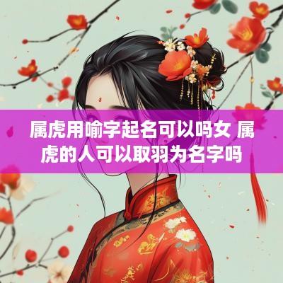 属虎用喻字起名可以吗女 属虎的人可以取羽为名字吗