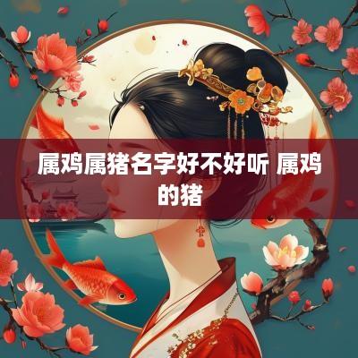 属鸡属猪名字好不好听 属鸡的猪