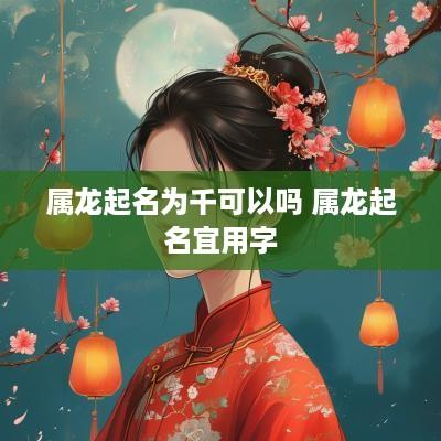 属龙起名为千可以吗 属龙起名宜用字