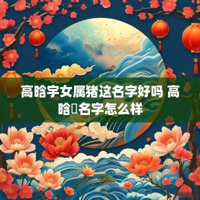 高晗宇女属猪这名字好吗 高晗玥名字怎么样