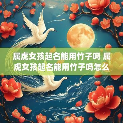 属虎女孩起名能用竹子吗 属虎女孩起名能用竹子吗怎么起