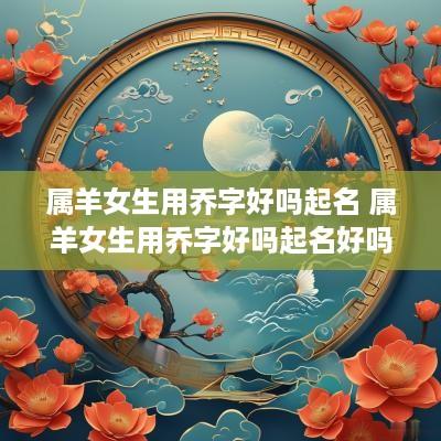 属羊女生用乔字好吗起名 属羊女生用乔字好吗起名好吗