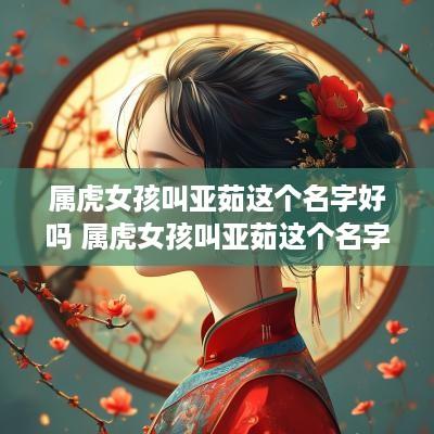 属虎女孩叫亚茹这个名字好吗 属虎女孩叫亚茹这个名字好吗