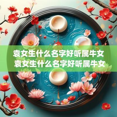 袁女生什么名字好听属牛女 袁女生什么名字好听属牛女孩