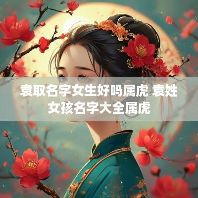 袁取名字女生好吗属虎 袁姓女孩名字大全属虎