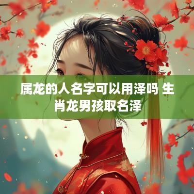 属龙的人名字可以用泽吗 生肖龙男孩取名泽 属龙的人名字可以用泽吗 生肖龙男孩取名泽