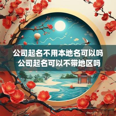 公司起名不用本地名可以吗 公司起名可以不带地区吗