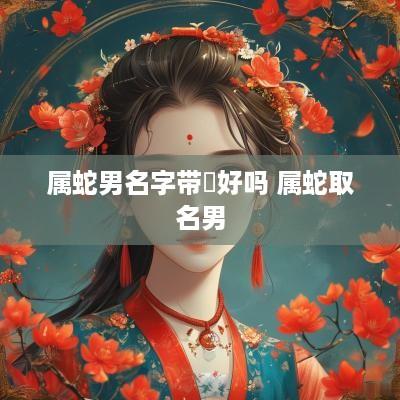 属蛇男名字带垚好吗 属蛇取名男