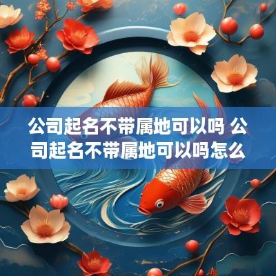 公司起名不带属地可以吗 公司起名不带属地可以吗怎么起