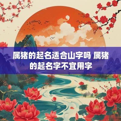 属猪的起名适合山字吗 属猪的起名字不宜用字