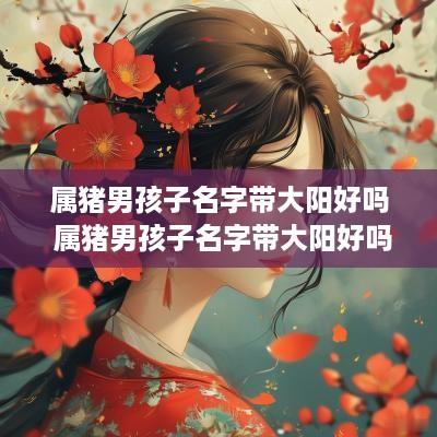 属猪男孩子名字带大阳好吗 属猪男孩子名字带大阳好吗怎么取