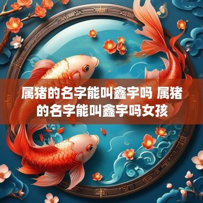 属猪的名字能叫鑫宇吗 属猪的名字能叫鑫宇吗女孩