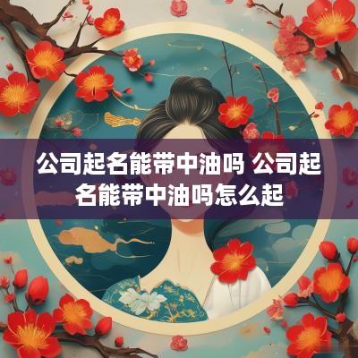 公司起名能带中油吗 公司起名能带中油吗怎么起