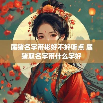 属猪名字带彬好不好听点 属猪取名字带什么字好