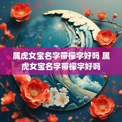 属虎女宝名字带檬字好吗 属虎女宝名字带檬字好吗