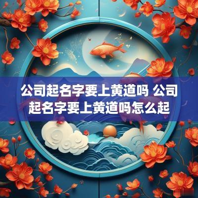 公司起名字要上黄道吗 公司起名字要上黄道吗怎么起
