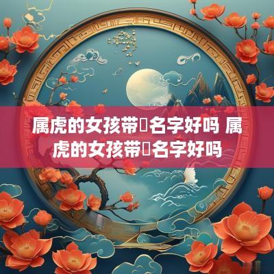属虎的女孩带玥名字好吗 属虎的女孩带玥名字好吗