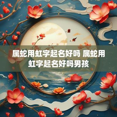 属蛇用虹字起名好吗 属蛇用虹字起名好吗男孩