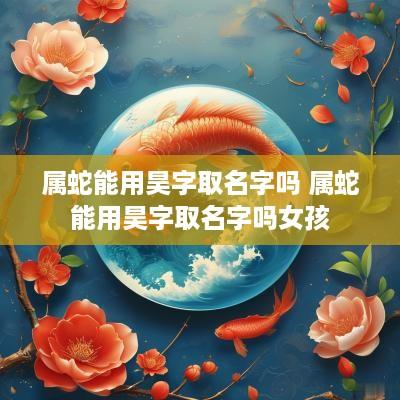 属蛇能用昊字取名字吗 属蛇能用昊字取名字吗女孩