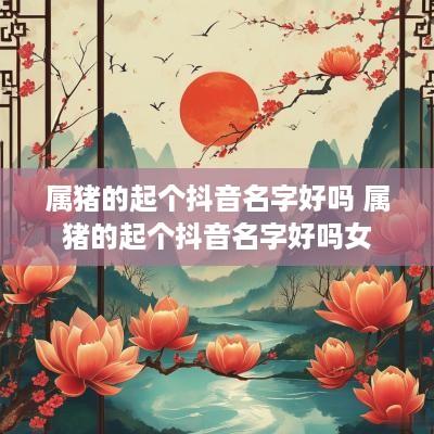 属猪的起个抖音名字好吗 属猪的起个抖音名字好吗女