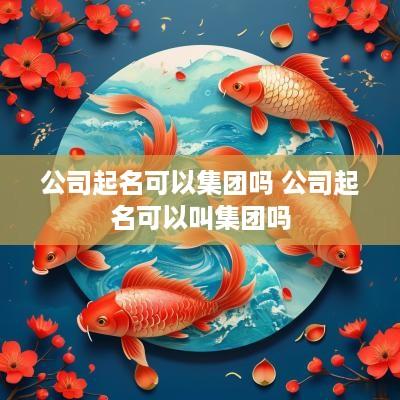 公司起名可以集团吗 公司起名可以叫集团吗