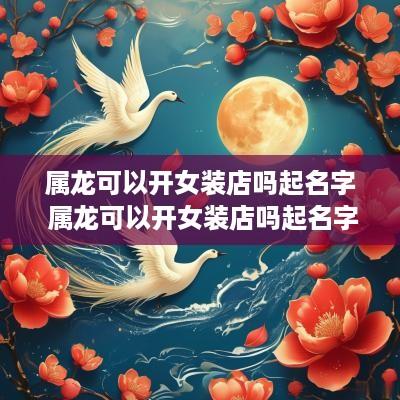 属龙可以开女装店吗起名字 属龙可以开女装店吗起名字大全