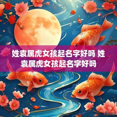 姓袁属虎女孩起名字好吗 姓袁属虎女孩起名字好吗