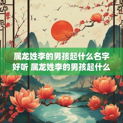 属龙姓李的男孩起什么名字好听 属龙姓李的男孩起什么名字好听点