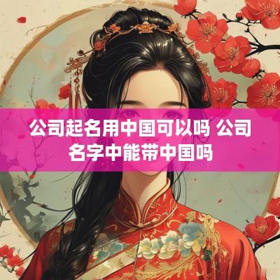 公司起名用中国可以吗 公司名字中能带中国吗
