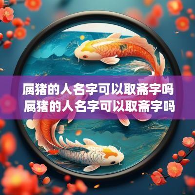 属猪的人名字可以取斋字吗 属猪的人名字可以取斋字吗女孩