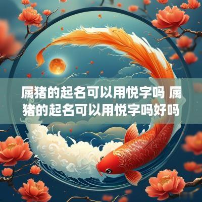 属猪的起名可以用悦字吗 属猪的起名可以用悦字吗好吗