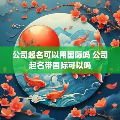 公司起名可以用国际吗 公司起名带国际可以吗