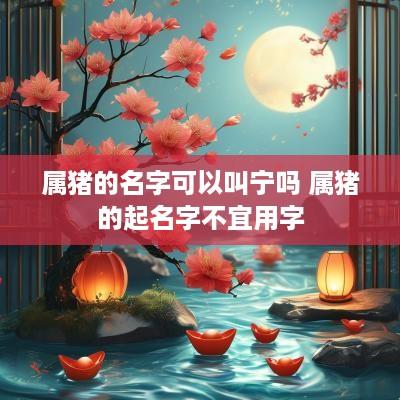 属猪的名字可以叫宁吗 属猪的起名字不宜用字
