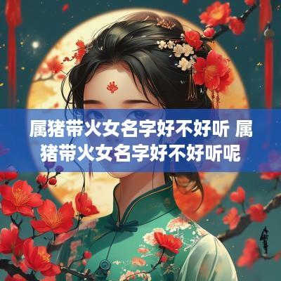 属猪带火女名字好不好听 属猪带火女名字好不好听呢