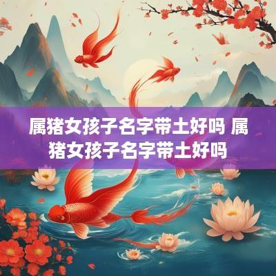 属猪女孩子名字带土好吗 属猪女孩子名字带土好吗