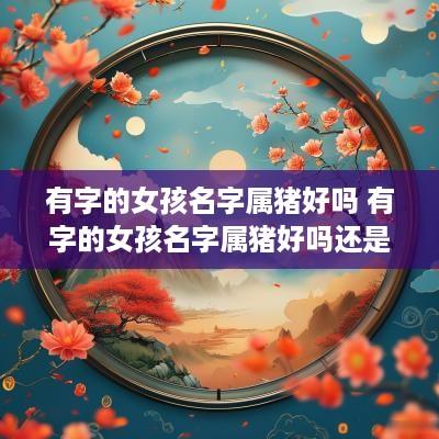 有字的女孩名字属猪好吗 有字的女孩名字属猪好吗还是属兔