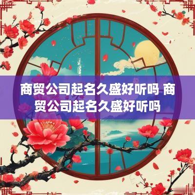 商贸公司起名久盛好听吗 商贸公司起名久盛好听吗