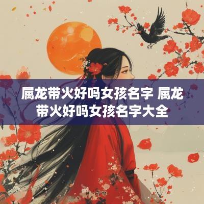 属龙带火好吗女孩名字 属龙带火好吗女孩名字大全