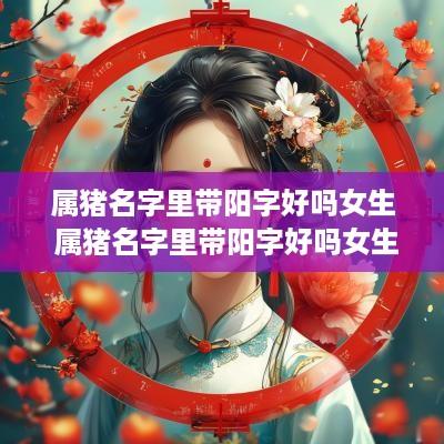 属猪名字里带阳字好吗女生 属猪名字里带阳字好吗女生