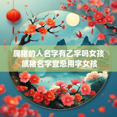 属猪的人名字有乙字吗女孩 属猪名字宜忌用字女孩