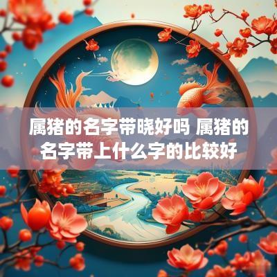 属猪的名字带晓好吗 属猪的名字带上什么字的比较好
