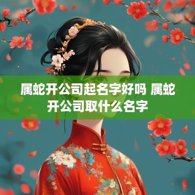 属蛇开公司起名字好吗 属蛇开公司取什么名字