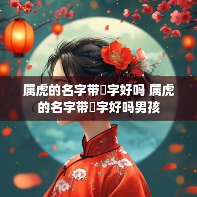 属虎的名字带燊字好吗 属虎的名字带燊字好吗男孩