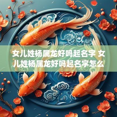 女儿姓杨属龙好吗起名字 女儿姓杨属龙好吗起名字怎么起