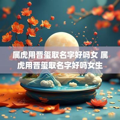 属虎用晋玺取名字好吗女 属虎用晋玺取名字好吗女生