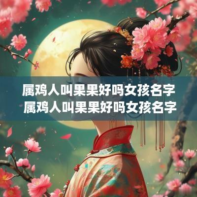 属鸡人叫果果好吗女孩名字 属鸡人叫果果好吗女孩名字怎么取
