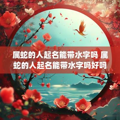 属蛇的人起名能带水字吗 属蛇的人起名能带水字吗好吗