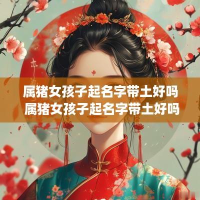 属猪女孩子起名字带土好吗 属猪女孩子起名字带土好吗