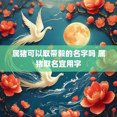 属猪可以取带毅的名字吗 属猪取名宜用字