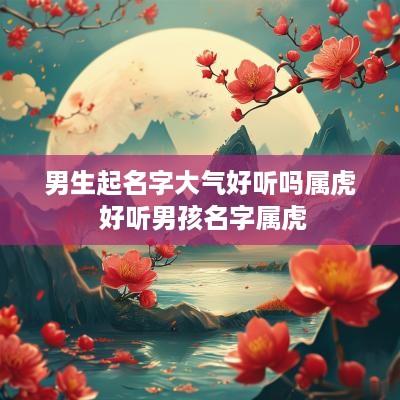男生起名字大气好听吗属虎 好听男孩名字属虎